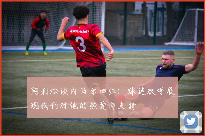 阿利松谈内马尔回归：球迷欢呼展现我们对他的热爱与支持