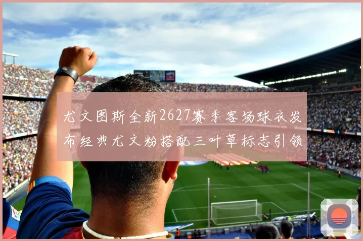 尤文图斯全新2627赛季客场球衣发布经典尤文粉搭配三叶草标志引领时尚潮流