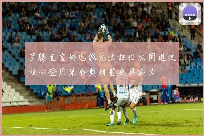 罗滕直言姆巴佩无法担任法国进攻核心登贝莱和奥利塞更具实力