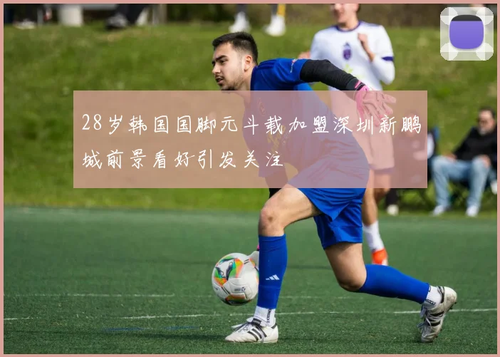 28岁韩国国脚元斗载加盟深圳新鹏城前景看好引发关注