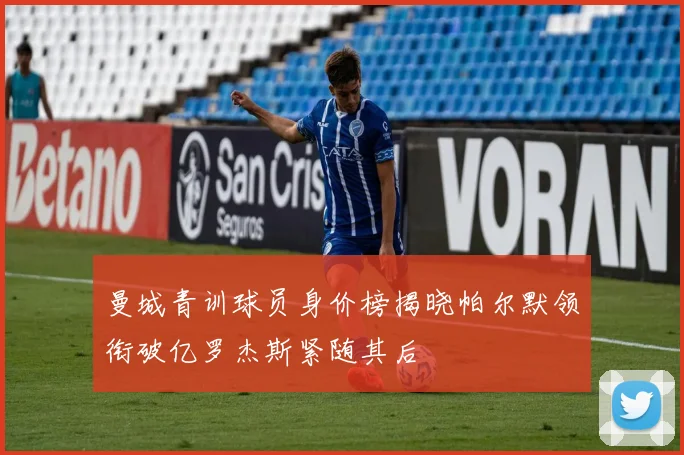 曼城青训球员身价榜揭晓帕尔默领衔破亿罗杰斯紧随其后