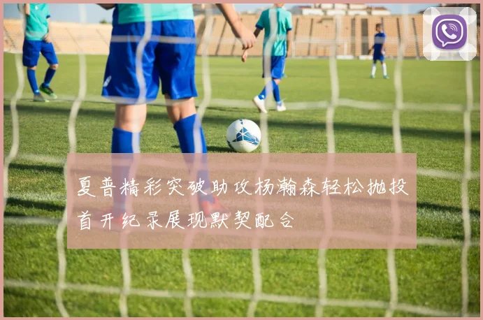 夏普精彩突破助攻杨瀚森轻松抛投首开纪录展现默契配合