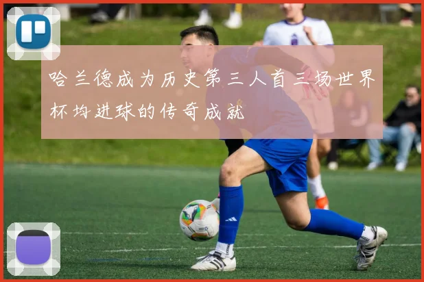 哈兰德成为历史第三人首三场世界杯均进球的传奇成就