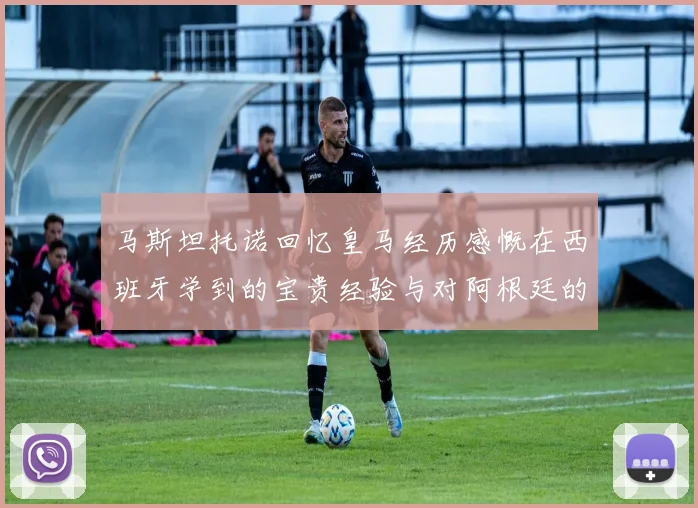 马斯坦托诺回忆皇马经历感慨在西班牙学到的宝贵经验与对阿根廷的思念