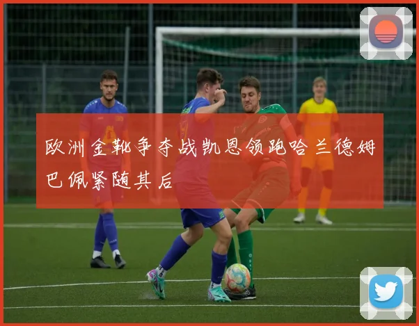 欧洲金靴争夺战凯恩领跑哈兰德姆巴佩紧随其后