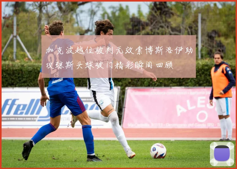 加克波越位被判无效索博斯洛伊助攻琼斯头球破门精彩瞬间回顾