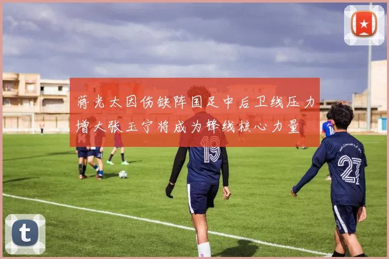 蒋光太因伤缺阵国足中后卫线压力增大张玉宁将成为锋线核心力量