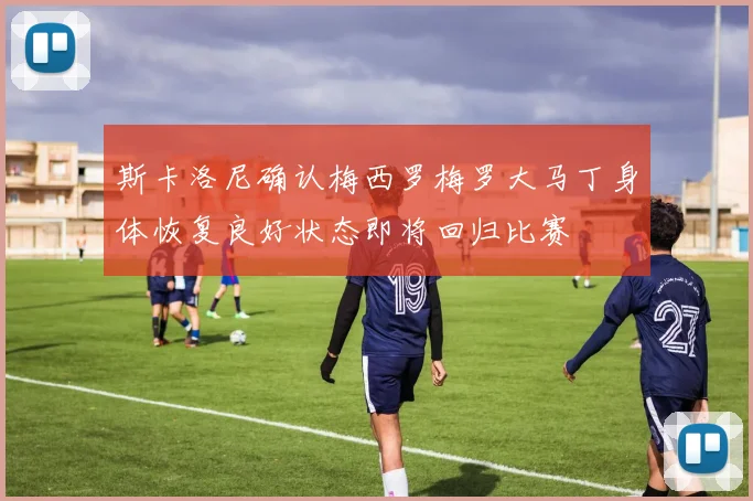 斯卡洛尼确认梅西罗梅罗大马丁身体恢复良好状态即将回归比赛