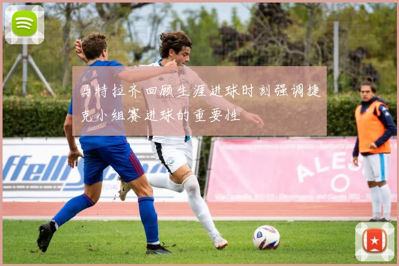 马特拉齐回顾生涯进球时刻强调捷克小组赛进球的重要性