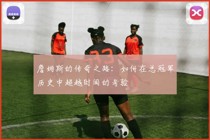詹姆斯的传奇之路：如何在总冠军历史中超越时间的考验