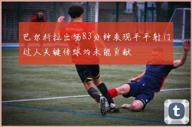 巴尔科拉出场83分钟表现平平射门过人关键传球均未能贡献