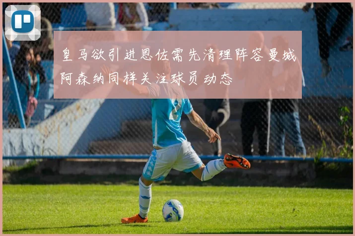 皇马欲引进恩佐需先清理阵容曼城阿森纳同样关注球员动态