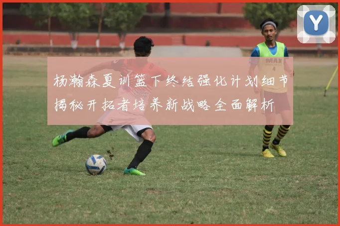 杨瀚森夏训篮下终结强化计划细节揭秘开拓者培养新战略全面解析