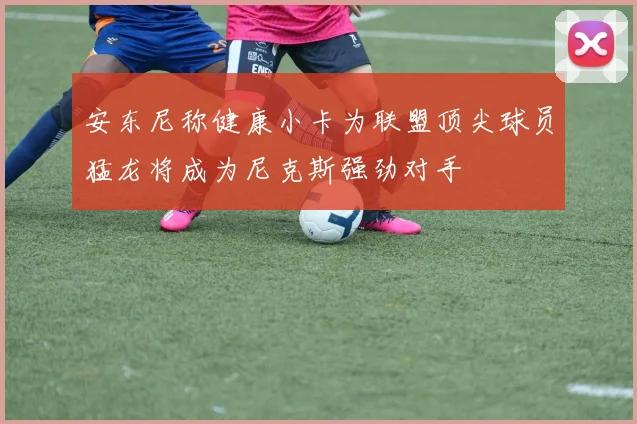安东尼称健康小卡为联盟顶尖球员猛龙将成为尼克斯强劲对手