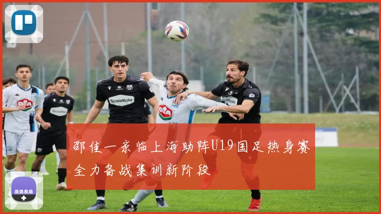 邵佳一亲临上海助阵U19国足热身赛全力备战集训新阶段