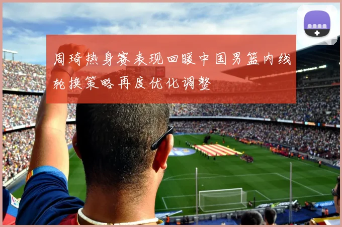 周琦热身赛表现回暖中国男篮内线轮换策略再度优化调整