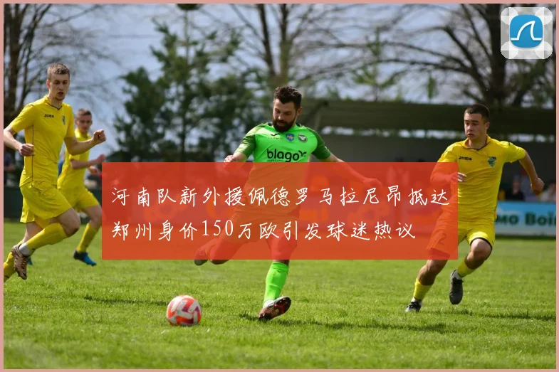 河南队新外援佩德罗马拉尼昂抵达郑州身价150万欧引发球迷热议