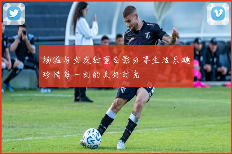 杨溢与女友甜蜜合影分享生活乐趣珍惜每一刻的美好时光