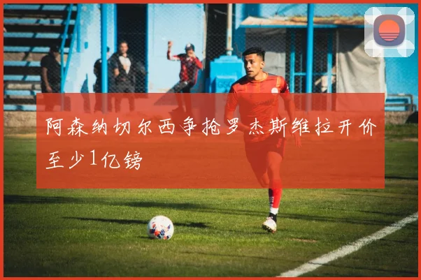 阿森纳切尔西争抢罗杰斯维拉开价至少1亿镑