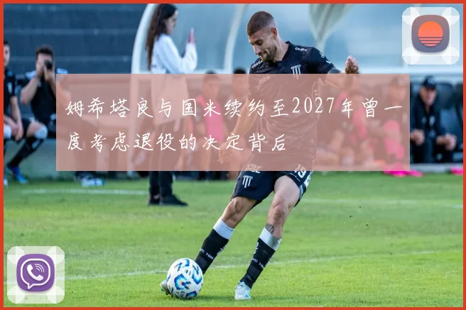 姆希塔良与国米续约至2027年曾一度考虑退役的决定背后