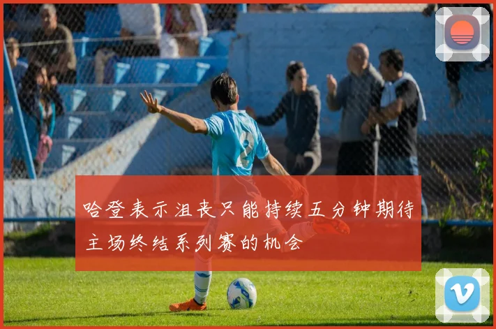 哈登表示沮丧只能持续五分钟期待主场终结系列赛的机会