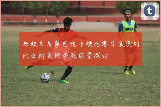 郑钦文与萨巴伦卡硬地赛季表现对比分析美网夺冠前景探讨