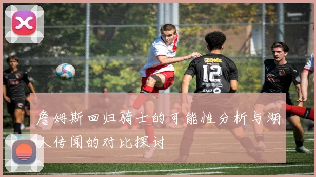 詹姆斯回归骑士的可能性分析与湖人传闻的对比探讨