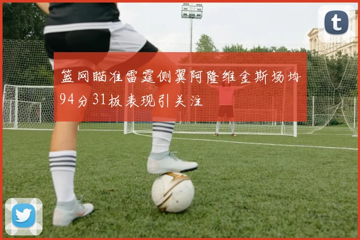 篮网瞄准雷霆侧翼阿隆维金斯场均94分31板表现引关注