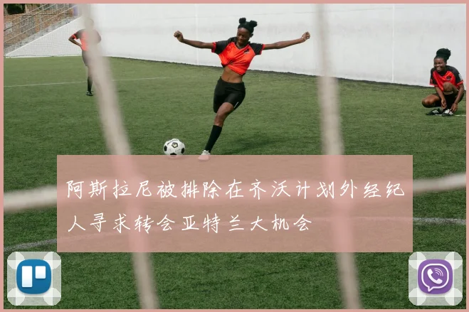 阿斯拉尼被排除在齐沃计划外经纪人寻求转会亚特兰大机会