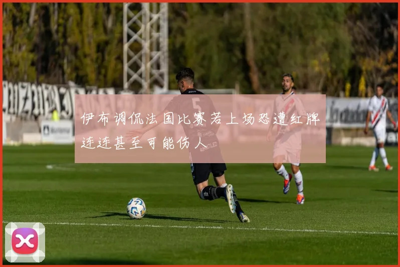 伊布调侃法国比赛若上场恐遭红牌连连甚至可能伤人