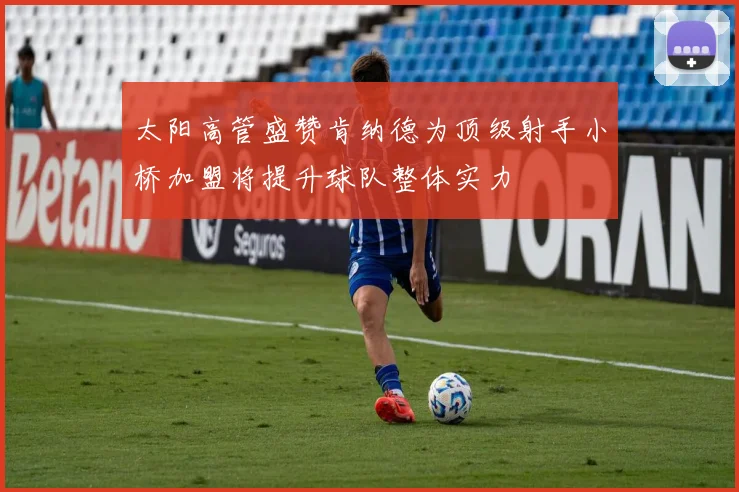 太阳高管盛赞肯纳德为顶级射手小桥加盟将提升球队整体实力