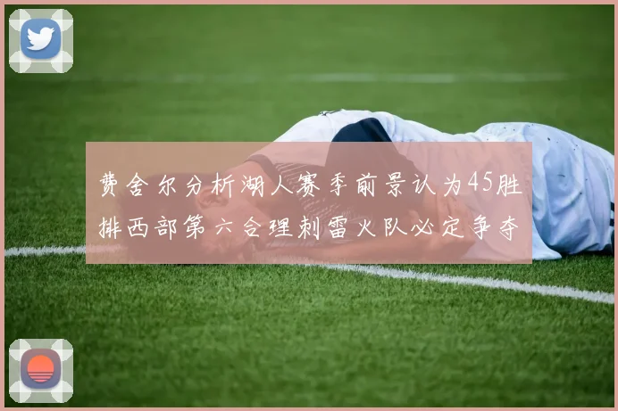 费舍尔分析湖人赛季前景认为45胜排西部第六合理刺雷火队必定争夺前三名