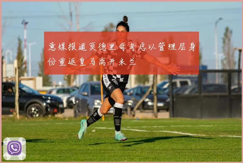 意媒报道莫德里奇考虑以管理层身份重返皇马离开米兰