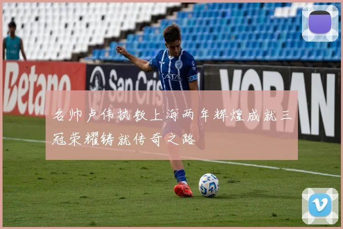 名帅卢伟执教上海两年辉煌成就三冠荣耀铸就传奇之路