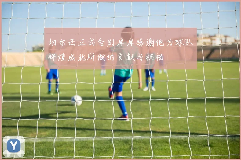 切尔西正式告别库库感谢他为球队辉煌成就所做的贡献与祝福