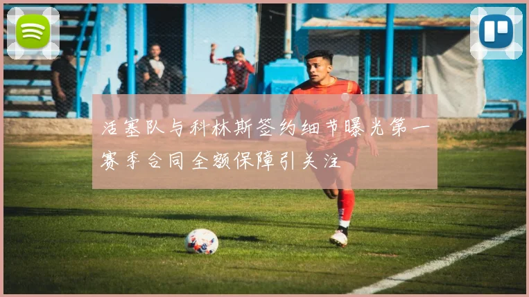 活塞队与科林斯签约细节曝光第一赛季合同全额保障引关注