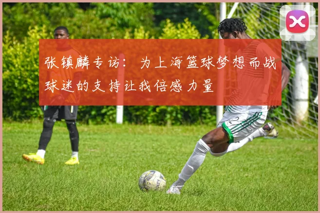 张镇麟专访：为上海篮球梦想而战球迷的支持让我倍感力量