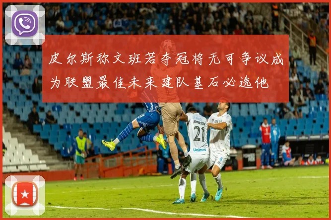 皮尔斯称文班若夺冠将无可争议成为联盟最佳未来建队基石必选他