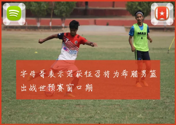 字母哥表示若获征召将为希腊男篮出战世预赛窗口期